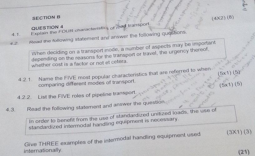 (4* 2)(8)
QUESTION 4
4.1. Explain the FOUR characteristics of road transport.
4.2. Read the following statement and answer the following questions.
When deciding on a transport mode, a number of aspects may be important
depending on the reasons for the transport or travel, the urgency thereof,
whether cost is a factor or not et cetera.
4.2.1. Name the FIVE most popular characteristics that are referred to when (5* 1)(5)
comparing different modes of transport.
(5* 1)(5)
4.2.2. List the FIVE roles of pipeline transport.
4.3. Read the following statement and answer the question.
In order to benefit from the use of standardized unitized loads, the use of
standardized intermodal handling equipment is necessary.
Give THREE examples of the intermodal handling equipment used (3X1) 1 
internationally.
(21)