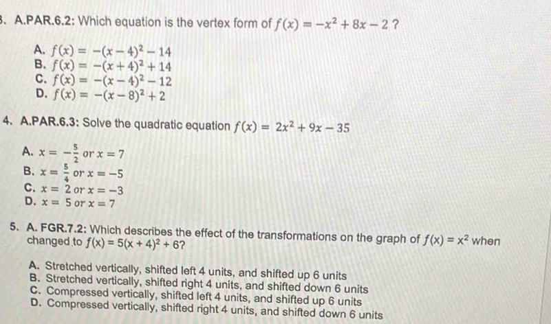 PAR.6.2: Which equation is the vertex form of f(x)=-x^2+8x-2 ?
A. f(x)=-(x-4)^2-14
B. f(x)=-(x+4)^2+14
C. f(x)=-(x-4)^2-12
D. f(x)=-(x-8)^2+2
4. A.PAR.6.3: Solve the quadratic equation f(x)=2x^2+9x-35
A. x=- 5/2  or x=7
B. x= 5/4  or x=-5
C. x=2 or x=-3
D. x=5 or x=7
5. A. FGR.7.2: Which describes the effect of the transformations on the graph of f(x)=x^2 when
changed to f(x)=5(x+4)^2+6 ?
A. Stretched vertically, shifted left 4 units, and shifted up 6 units
B. Stretched vertically, shifted right 4 units, and shifted down 6 units
C. Compressed vertically, shifted left 4 units, and shifted up 6 units
D. Compressed vertically, shifted right 4 units, and shifted down 6 units