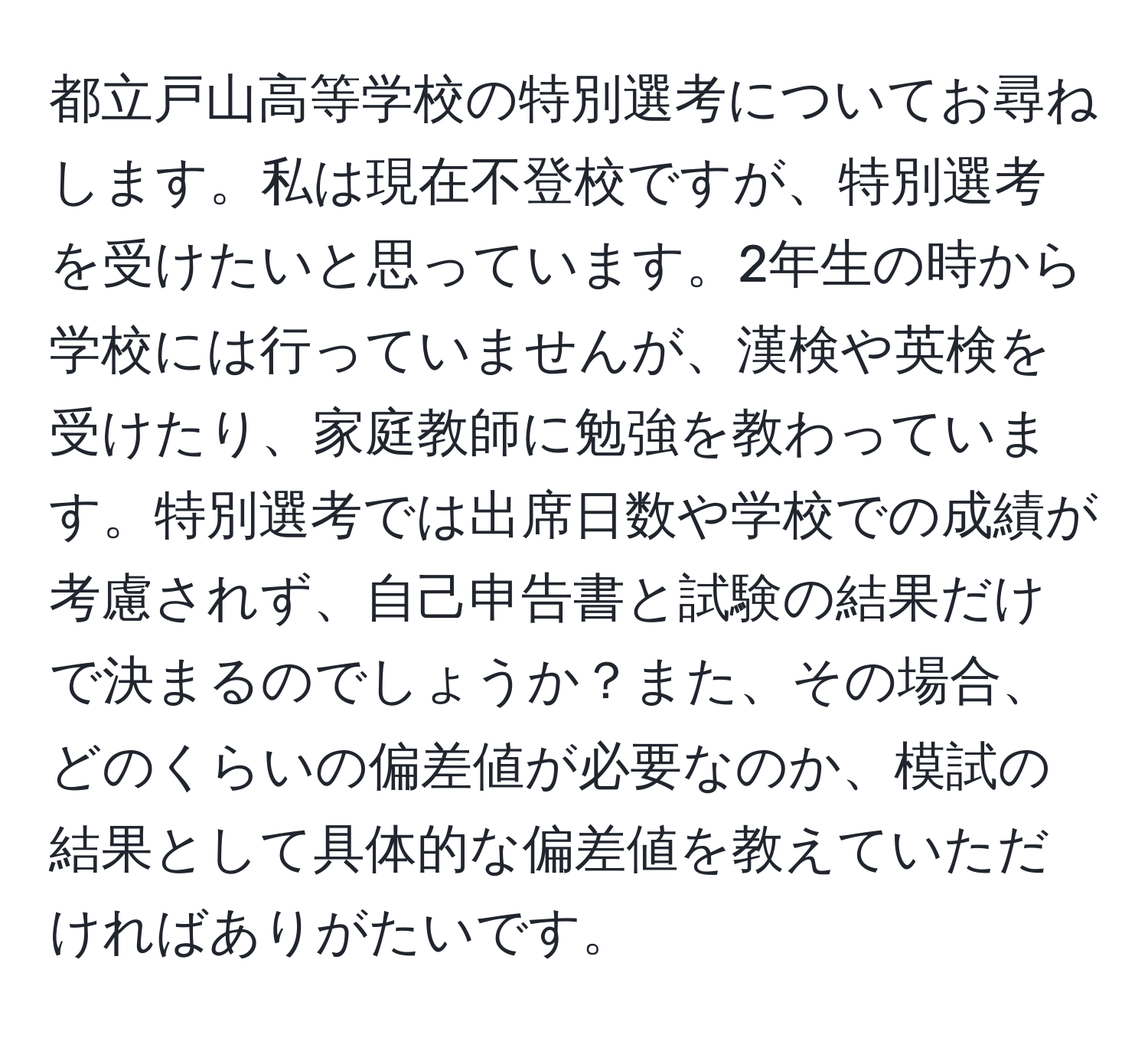 都立戸山高等学校の特別選考についてお尋ねします。私は現在不登校ですが、特別選考を受けたいと思っています。2年生の時から学校には行っていませんが、漢検や英検を受けたり、家庭教師に勉強を教わっています。特別選考では出席日数や学校での成績が考慮されず、自己申告書と試験の結果だけで決まるのでしょうか？また、その場合、どのくらいの偏差値が必要なのか、模試の結果として具体的な偏差値を教えていただければありがたいです。