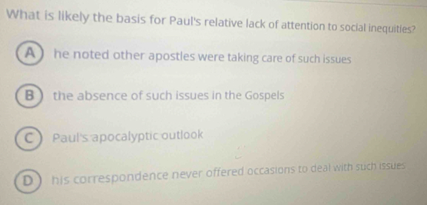 What is likely the basis for Paul's relative lack of attention to social inequities?
A  he noted other apostles were taking care of such issues
B  the absence of such issues in the Gospels
C Paul's apocalyptic outlook
D his correspondence never offered occasions to deal with such issues