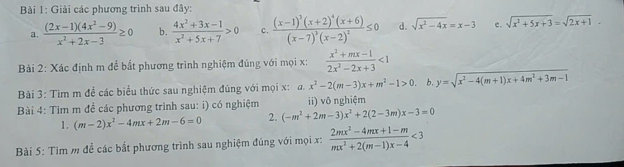 Giải các phương trình sau đây: 
a.  ((2x-1)(4x^2-9))/x^2+2x-3 ≥ 0 b.  (4x^2+3x-1)/x^2+5x+7 >0 c. frac (x-1)^3(x+2)^4(x+6)(x-7)^3(x-2)^2≤ 0 d. sqrt(x^2-4x)=x-3 e. sqrt(x^2+5x+3)=sqrt(2x+1)-
Bài 2: Xác định m để bất phương trình nghiệm đúng với mọi x:  (x^2+mx-1)/2x^2-2x+3 <1</tex> 
Bài 3: Tìm m đề các biểu thức sau nghiệm đúng với mọi x: a. x^2-2(m-3)x+m^2-1>0. b. y=sqrt(x^2-4(m+1)x+4m^2+3m-1)
Bài 4: Tìm m đề các phương trình sau: i) có nghiệm ii) vô nghiệm 
1. (m-2)x^2-4mx+2m-6=0
2. (-m^2+2m-3)x^2+2(2-3m)x-3=0
Bài 5: Tìm m để các bất phương trình sau nghiệm đúng với mọi x:  (2mx^2-4mx+1-m)/mx^2+2(m-1)x-4 <3</tex>