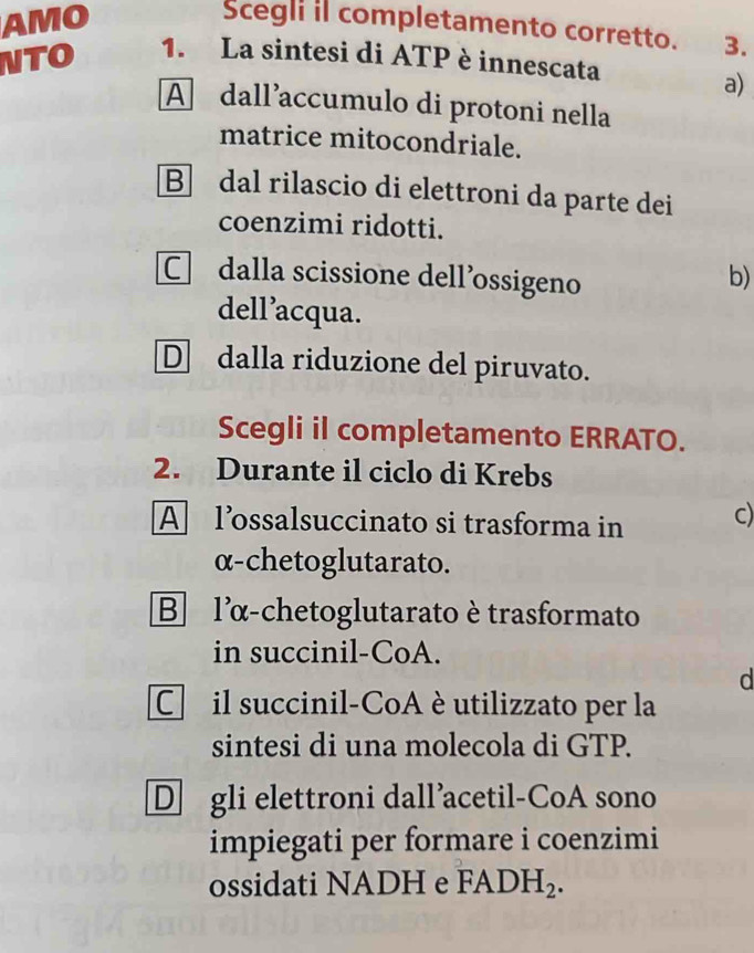 AMO
Scegli il completamento corretto. 3.
NTO 1. La sintesi di ATP è innescata
a)
A dall’accumulo di protoni nella
matrice mitocondriale.
B dal rilascio di elettroni da parte dei
coenzimi ridotti.
C dalla scissione dell’ossigeno
b)
dell’acqua.
D dalla riduzione del piruvato.
Scegli il completamento ERRATO.
2. Durante il ciclo di Krebs
A lossalsuccinato si trasforma in c)
α-chetoglutarato.
B lα-chetoglutarato ètrasformato
in succinil-CoA.
d
C il succinil-CoA è utilizzato per la
sintesi di una molecola di GTP.
D gli elettroni dall’acetil-CoA sono
impiegati per formare i coenzimi
ossidati NADH e FADH_2.