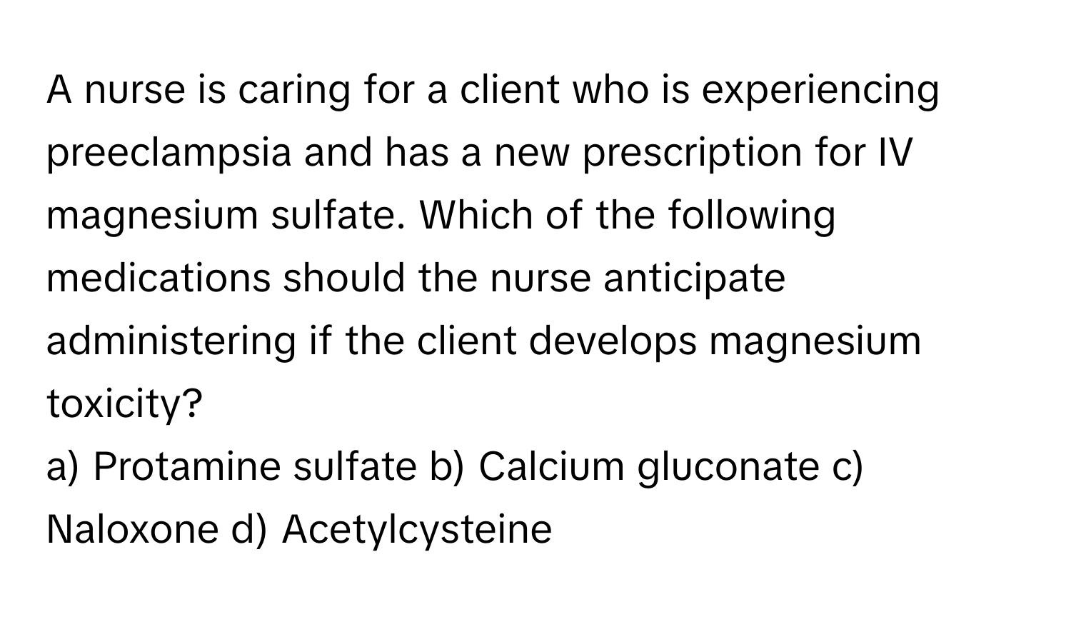 A nurse is caring for a client who is experiencing preeclampsia and has a new prescription for IV magnesium sulfate. Which of the following medications should the nurse anticipate administering if the client develops magnesium toxicity?

a) Protamine sulfate b) Calcium gluconate c) Naloxone d) Acetylcysteine