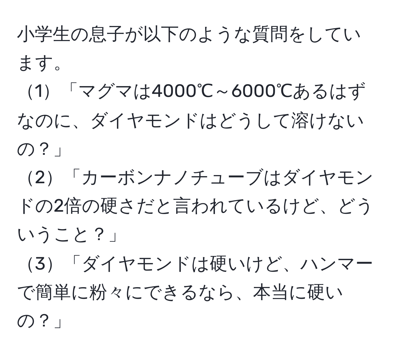 小学生の息子が以下のような質問をしています。  
1「マグマは4000℃～6000℃あるはずなのに、ダイヤモンドはどうして溶けないの？」  
2「カーボンナノチューブはダイヤモンドの2倍の硬さだと言われているけど、どういうこと？」  
3「ダイヤモンドは硬いけど、ハンマーで簡単に粉々にできるなら、本当に硬いの？」