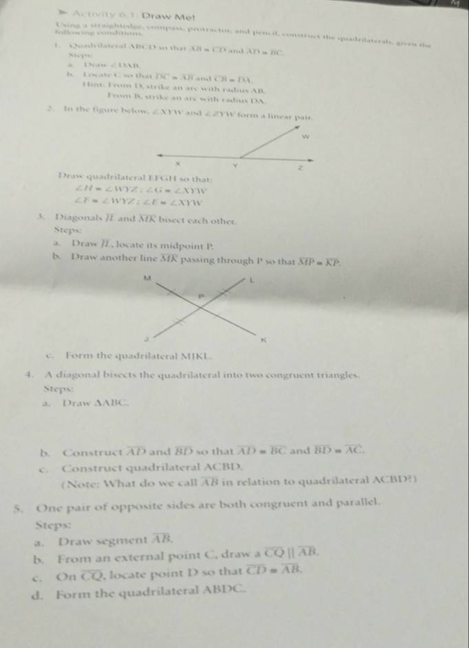 Activity 6.1: Draw Me! 
follosin: condition 
Using a straightedgs, compass, protracton, and pencil, construct the quadridaterals, given the 
1. Quadrilateral ABCD so that overline CB=overline CD and AD=BC
5101” 
a Draw ∠ DAB
h. Locate C so that overline DC=overline AB and overline CB=overline DA
Hint: From D, strike an are with radis AB. 
From B, strike an are with radius DA. 
2. In the figure below. ∠ XYW and ∠ ZYW form a linear pair.
∠ H=∠ WYZ∠ G=∠ XYW
∠ F=∠ WYZ∠ E=∠ XYW
3. Diagonals JE and overline MR bisect each other. 
Steps: 
a. Draw JL, locate its midpoint P. 
b. Draw another line overline MK passing through P so that overline MP=overline KP. 
c. Form the quadrilateral MIKL. 
4. A diagonal bisects the quadrilateral into two congruent triangles. 
Steps: 
a. Draw △ ABC. 
b. Construct overline AD and overline BD so that overline AD=overline BC and overline BD=overline AC. 
c. Construct quadrilateral ACBD. 
(Note: What do we call overline AB in relation to quadrilateral ACBD?) 
5. One pair of opposite sides are both congruent and parallel. 
Steps: 
a. Draw segment overline AB. 
b. From an external point C, draw a overline CQparallel overline AB. 
c. On overline CQ , locate point D so that overline CD=overline AB. 
d. Form the quadrilateral ABDC.