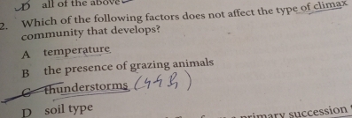 D all of the above
2. Which of the following factors does not affect the type of climax
community that develops?
A temperature
B the presence of grazing animals
C thunderstorms
D soil type
rimary succession