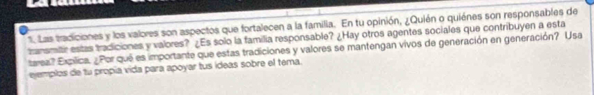 Las tradiciones y los valores son aspectos que fortalecen a la familia. En tu opinión, ¿Quién o quiénes son responsables de 
transmitr estas tradiciones y valores? ¿Es solo la familia responsable? ¿Hay otros agentes sociales que contribuyen a esta 
tarea? Expílica. ¿Por que es importante que estas tradiciones y valores se mantengan vivos de generación en generación? Usa 
ejemplos de tu propía vida para apoyar tus ídeas sobre el tema.