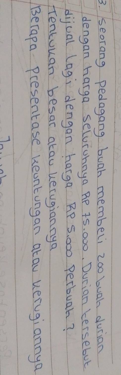 seorang pedagang buah membeli zoo buah durian 
dengan harga selorohnya RP 75. 000, Durian kersebut 
dijual (agi dengan harga RP S, 000 perbuar? 
fentouan besar akau uerugiannya 
Berapa presentase Reontungan atau verugiannya