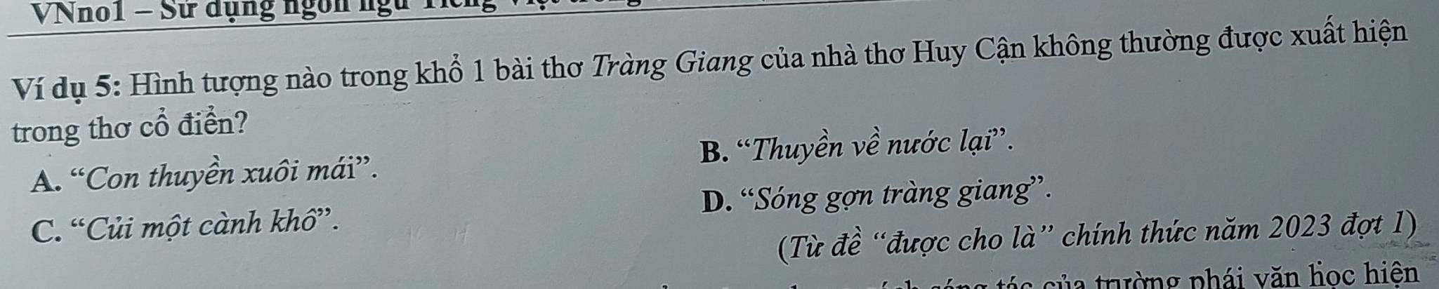 VNno1 - Sử dụng ngôn ngữ 1
Ví dụ 5: Hình tượng nào trong khổ 1 bài thơ Tràng Giang của nhà thơ Huy Cận không thường được xuất hiện
trong thơ cổ điển?
A. “Con thuyền xuôi mái”. B. “Thuyền về nước lại”.
C. “Củi một cành khô”. D. “Sóng gợn tràng giang”.
(Từ đề “được cho là” chính thức năm 2023 đợt 1)
c c ủ a trường phái văn học hiên