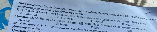 underlined part in each of the following questions.
Mark the letter A, B, C or D on your answer sheet to indicate the word/phrase that is CLOSEST in meaning to the
Question 44. It hasn’t rained for a long time. If the crops are not irrigated soon, the harvest will be affected. D. watered
A. fertilized B. planted D C. plowed
A. poor B. broke
Question 45. Mr.Buong was brought in a well- off family. He can’t understand the problems we are facing
Mark the letter A, B, C or D on your answer sheet to indicate the sent C. kind D. wealthy
following questions.
Question 46