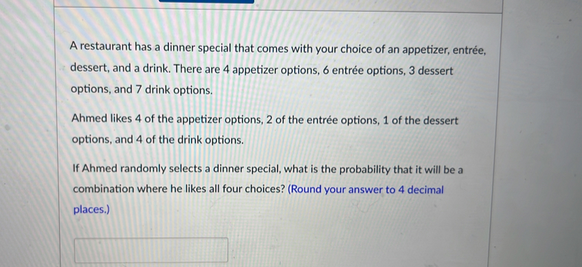 A restaurant has a dinner special that comes with your choice of an appetizer, entrée, 
dessert, and a drink. There are 4 appetizer options, 6 entrée options, 3 dessert 
options, and 7 drink options. 
Ahmed likes 4 of the appetizer options, 2 of the entrée options, 1 of the dessert 
options, and 4 of the drink options. 
If Ahmed randomly selects a dinner special, what is the probability that it will be a 
combination where he likes all four choices? (Round your answer to 4 decimal 
places.)