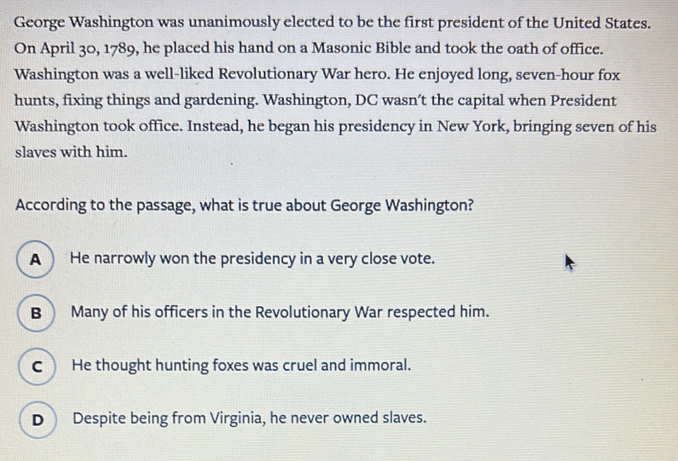 George Washington was unanimously elected to be the first president of the United States.
On April 30, 1789, he placed his hand on a Masonic Bible and took the oath of office.
Washington was a well-liked Revolutionary War hero. He enjoyed long, seven-hour fox
hunts, fixing things and gardening. Washington, DC wasn’t the capital when President
Washington took office. Instead, he began his presidency in New York, bringing seven of his
slaves with him.
According to the passage, what is true about George Washington?
A ) He narrowly won the presidency in a very close vote.
B Many of his officers in the Revolutionary War respected him.
C He thought hunting foxes was cruel and immoral.
D Despite being from Virginia, he never owned slaves.