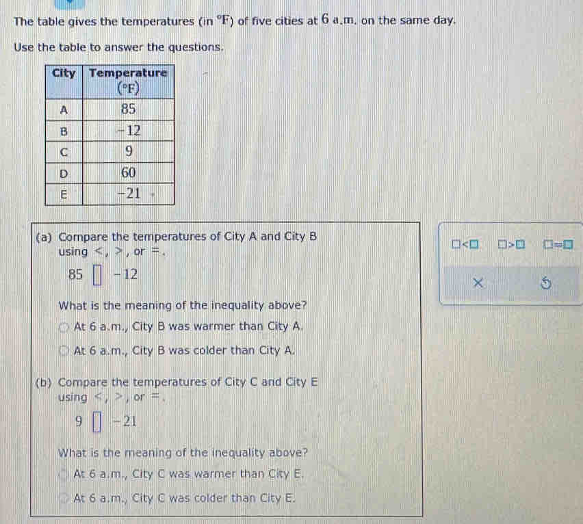 The table gives the temperatures (in°F) of five cities at 6 a.m. on the same day.
Use the table to answer the questions.
(a) Compare the temperatures of City A and City B
□ □ >□ □ =□
using < , > , or = .
85□ -12
×
What is the meaning of the inequality above?
At 6 a.m., City B was warmer than City A.
At 6 a.m., City B was colder than City A.
(b) Compare the temperatures of City C and City E
using < , > , or = .
9□ -21
What is the meaning of the inequality above?
At 6 a.m., City C was warmer than City E.
At 6 a.m., City C was colder than City E.