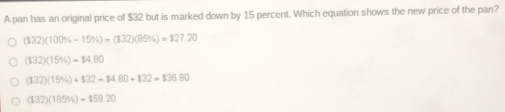 A pan has an original price of $32 but is marked down by 15 percent. Which equation shows the new price of the pan?
($32)(100% -15% )=($32)(85% )=$27.20
($32)(15% )=$4.80
($32)(15% )+$32=$4.80+$32=$36.80
($32)(185% )=$59.20