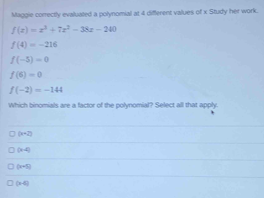 Maggie correctly evaluated a polynomial at 4 different values of x Study her work.
f(x)=x^3+7x^2-38x-240
f(4)=-216
f(-5)=0
f(6)=0
f(-2)=-144
Which binomials are a factor of the polynomial? Select all that apply.
(x+2)
(x-4)
(x+5)
(x-6)