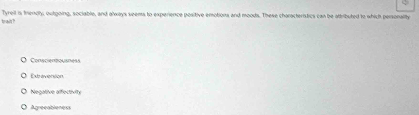 Tyrell is friendly, outgoing, sociable, and always seems to experience positive emotions and moods. These characteristics can be attributed to which personality
trait?
Conscientiousness
Extraversion
Negative affectivity
Agreeableness