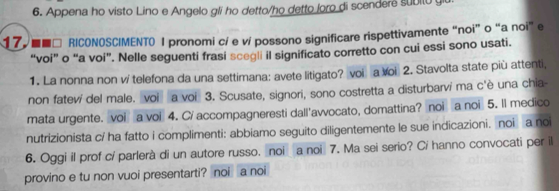 Appena ho visto Lino e Angelo gli ho detto/ho detto loro di scendere subito gi 
177 ■■□ RICONOSCIMENTO I pronomi cí e ví possono significare rispettivamente “noi” o “a noi” e 
“voi” o “a voi”. Nelle seguenti frasi scegli il significato corretto con cui essi sono usati. 
1. La nonna non v/ telefona da una settimana: avete litigato? voi a voi 2. Stavolta state più attenti, 
non fateví del male. voi a voi 3. Scusate, signori, sono costretta a disturbarvi ma c'è una chia- 
mata urgente. voi a voi 4. C/ accompagneresti dall'avvocato, domattina? noi a noi 5. Il medico 
nutrizionista cí ha fatto i complimenti: abbiamo seguito diligentemente le sue indicazioni. noi a noi 
6. Oggi il prof cí parlerà di un autore russo. noi a noi 7. Ma sei serio? Cí hanno convocati per il 
provino e tu non vuoi presentarti? noi a noi