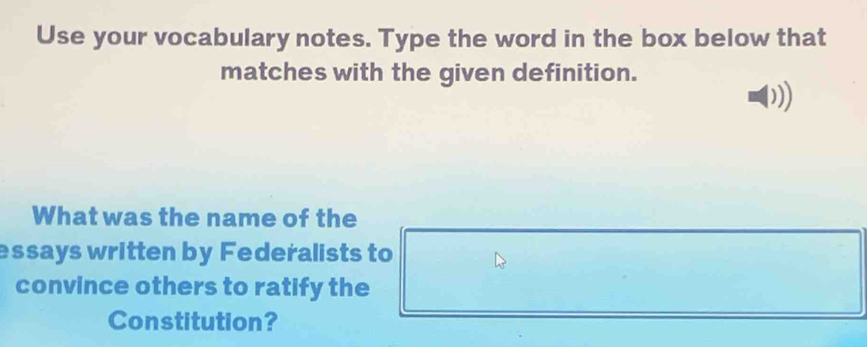 Use your vocabulary notes. Type the word in the box below that 
matches with the given definition. 
1) 
What was the name of the 
essays written by Federalists to 
convince others to ratify the 
Constitution?