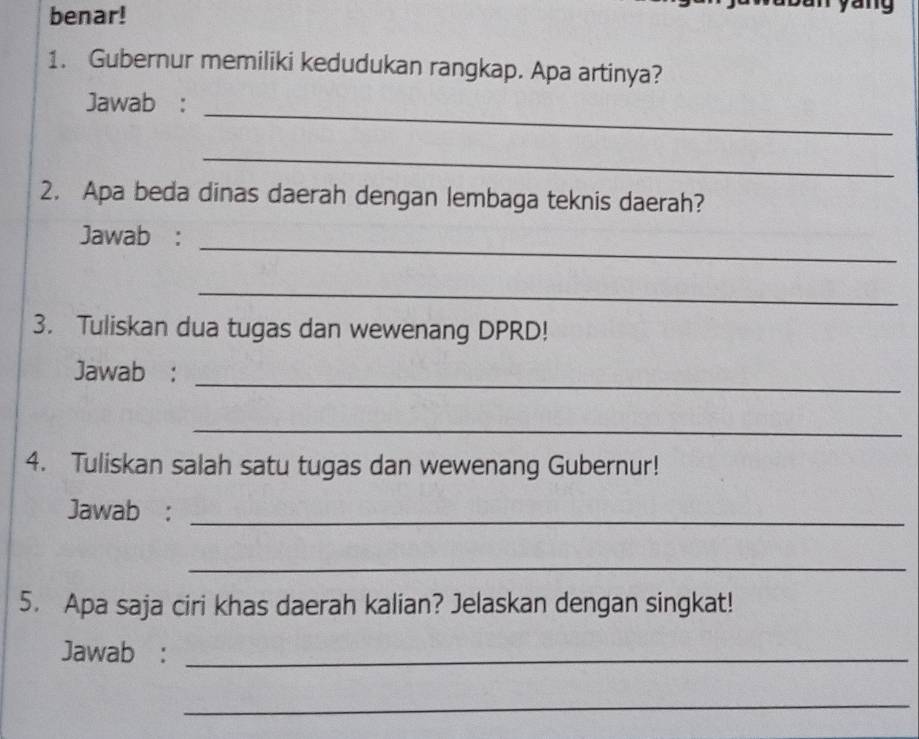 benar! 
1. Gubernur memiliki kedudukan rangkap. Apa artinya? 
_ 
Jawab : 
_ 
2. Apa beda dinas daerah dengan lembaga teknis daerah? 
_ 
Jawab : 
_ 
3. Tuliskan dua tugas dan wewenang DPRD! 
_ 
Jawab : 
_ 
4. Tuliskan salah satu tugas dan wewenang Gubernur! 
Jawab :_ 
_ 
5. Apa saja ciri khas daerah kalian? Jelaskan dengan singkat! 
Jawab :_ 
_