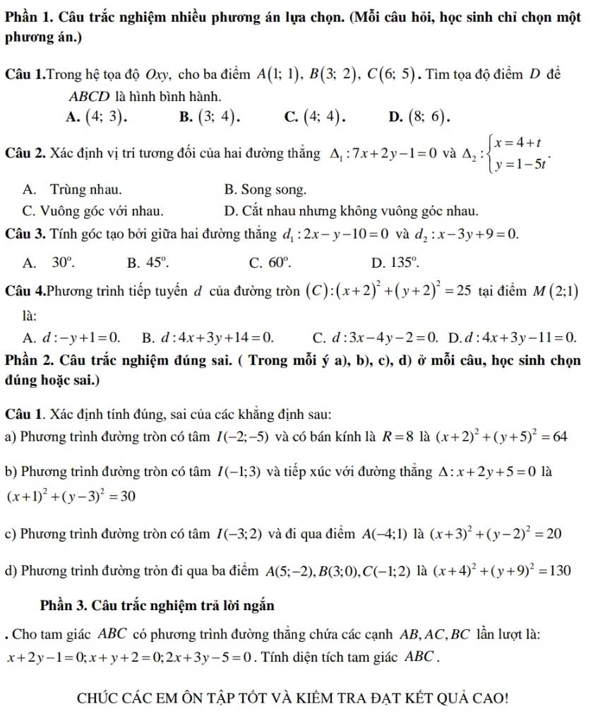 Phần 1. Câu trắc nghiệm nhiều phương án lựa chọn. (Mỗi câu hỏi, học sinh chỉ chọn một
phương án.)
Câu 1.Trong hệ tọa độ Oxy, cho ba điểm A(1;1),B(3;2),C(6;5). Tìm tọa độ điểm D đề
ABCD là hình bình hành.
A. (4;3). B. (3;4). C. (4;4). D. (8;6).
Câu 2. Xác định vị trí tương đối của hai đường thắng △ _1:7x+2y-1=0 và Delta _2:beginarrayl x=4+t y=1-5tendarray. .
A. Trùng nhau. B. Song song.
C. Vuông góc với nhau. D. Cắt nhau nhưng không vuông góc nhau.
Câu 3. Tính góc tạo bởi giữa hai đường thắng d_1:2x-y-10=0 và d_2:x-3y+9=0.
A. 30°. B. 45°. C. 60°. D. 135°.
Câu 4.Phương trình tiếp tuyến đ của đường tròn (C): (x+2)^2+(y+2)^2=25 tại điểm M(2;1)
là:
A. d:-y+1=0. B. d:4x+3y+14=0. C. d:3x-4y-2=0. D. d:4x+3y-11=0.
Phần 2. Câu trắc nghiệm đúng sai. ( Trong mỗi ý a), b), c), d) ở mỗi câu, học sinh chọn
đúng hoặc sai.)
Câu 1. Xác định tính đúng, sai của các khẳng định sau:
a) Phương trình đường tròn có tâm I(-2;-5) và có bán kính là R=8 là (x+2)^2+(y+5)^2=64
b) Phương trình đường tròn có tâm I(-1;3) và tiếp xúc với đường thắng △ :x+2y+5=0 là
(x+1)^2+(y-3)^2=30
c) Phương trình đường tròn có tâm I(-3;2) và đi qua điểm A(-4;1) là (x+3)^2+(y-2)^2=20
d) Phương trình đường tròn đi qua ba điểm A(5;-2),B(3;0),C(-1;2) là (x+4)^2+(y+9)^2=130
Phần 3. Câu trắc nghiệm trả lời ngắn
. Cho tam giác ABC có phương trình đường thắng chứa các cạnh AB, AC,BC lần lượt là:
x+2y-1=0;x+y+2=0;2x+3y-5=0. Tính diện tích tam giác ABC .
CHÚC CÁC EM ÔN TậP TỚT VÀ KIÊM TRA ĐẠT KÉT QUả CAO!
