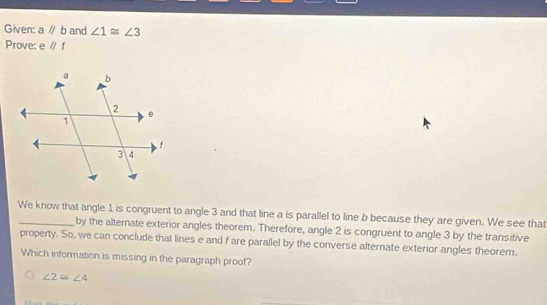 Given: a //b and ∠ 1≌ ∠ 3
Prove: e //f
We know that angle 1 is congruent to angle 3 and that line a is parallel to line b because they are given. We see that
by the alternate exterior angles theorem. Therefore, angle 2 is congruent to angle 3 by the transitive
property. So, we can conclude that lines e and f are parallel by the converse alternate exterior angles theorem.
Which information is missing in the paragraph proof?
∠ 2≌ ∠ 4