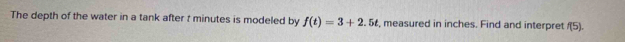 The depth of the water in a tank after t minutes is modeled by f(t)=3+2.5t , measured in inches. Find and interpret f(5).