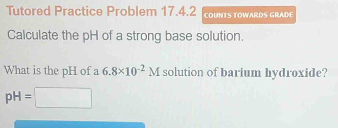 Tutored Practice Problem 17.4.2 COUNTS TOWARDS GRADE 
Calculate the pH of a strong base solution. 
What is the pH of a 6.8* 10^(-2)M solution of barium hydroxide?
pH=□