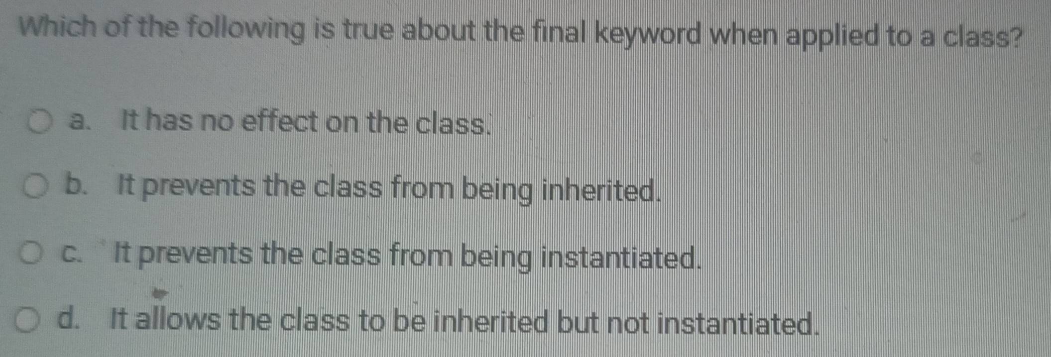 Which of the following is true about the final keyword when applied to a class?
a. It has no effect on the class.
b. It prevents the class from being inherited.
c.It prevents the class from being instantiated.
d. It allows the class to be inherited but not instantiated.