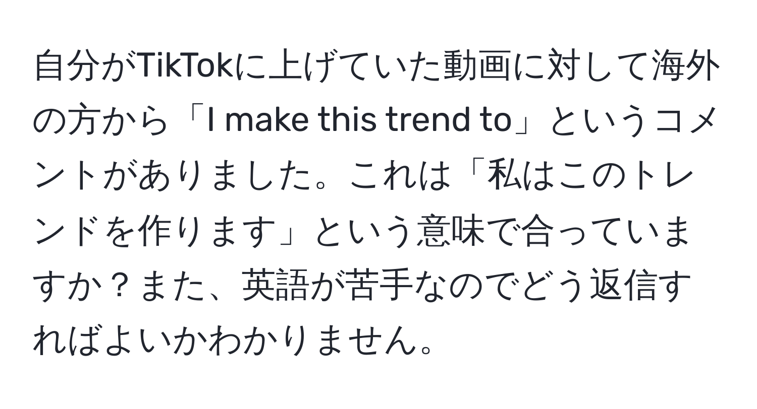 自分がTikTokに上げていた動画に対して海外の方から「I make this trend to」というコメントがありました。これは「私はこのトレンドを作ります」という意味で合っていますか？また、英語が苦手なのでどう返信すればよいかわかりません。