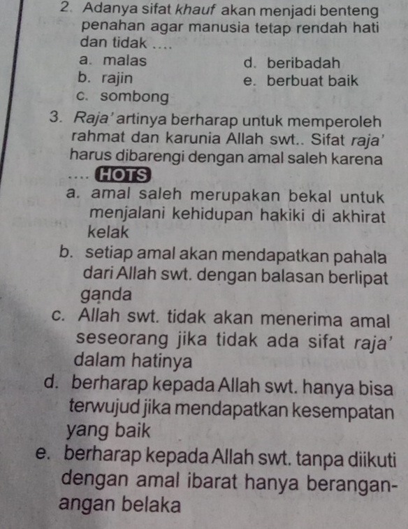 Adanya sifat khauf akan menjadi benteng
penahan agar manusia tetap rendah hati
dan tidak ....
a. malas d. beribadah
b. rajin e. berbuat baik
c. sombong
3. Raja’ artinya berharap untuk memperoleh
rahmat dan karunia Allah swt.. Sifat raja'
harus dibarengi dengan amal saleh karena
HOTS
a. amal saleh merupakan bekal untuk
menjalani kehidupan hakiki di akhirat
kelak
b. setiap amal akan mendapatkan pahala
dari Allah swt. dengan balasan berlipat
ganda
c. Allah swt. tidak akan menerima amal
seseorang jika tidak ada sifat raja'
dalam hatinya
d. berharap kepada Allah swt. hanya bisa
terwujud jika mendapatkan kesempatan
yang baik
e. berharap kepada Allah swt. tanpa diikuti
dengan amal ibarat hanya berangan-
angan belaka