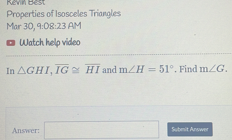 Kevin Best 
Properties of Isosceles Triangles 
Mar 30, 9:08:23 AM 
Watch help video 
In △ GHI, overline IG≌ overline HI and m∠ H=51°. Find m∠ G. 
Answer: □ Submit Answer