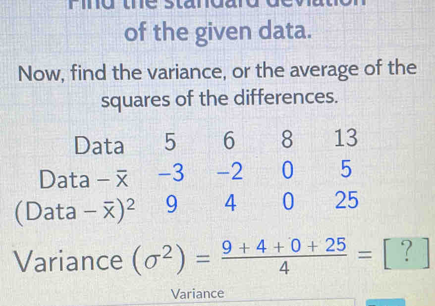 Fing the standal 
of the given data. 
Now, find the variance, or the average of the 
squares of the differences. 
Data 5 6 8 13
Data -3 -2 0 5
(Data - ) ^2 9 4 0 25
Variance (sigma^2)= (9+4+0+25)/4 =□ ? ] 
Variance