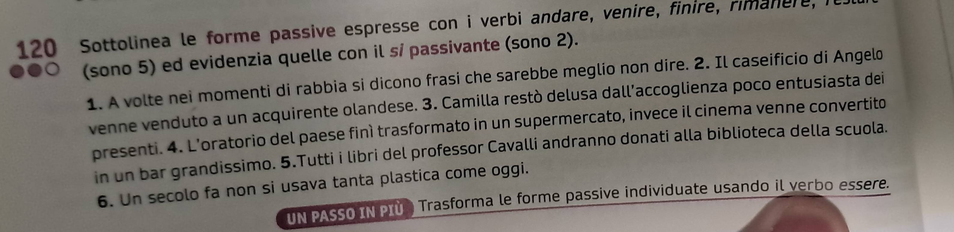 120 Sottolinea le forme passive espresse con i verbi andare, venire, finire, rimanere, i 
(sono 5) ed evidenzia quelle con il sí passivante (sono 2). 
1. A volte nei momenti di rabbia si dicono frasi che sarebbe meglio non dire. 2. Il caseificio di Angelo 
venne venduto a un acquirente olandese. 3. Camilla restò delusa dall’accoglienza poco entusiasta dei 
presenti. 4. L’oratorio del paese finì trasformato in un supermercato, invece il cinema venne convertito 
in un bar grandissimo. 5.Tutti i libri del professor Cavalli andranno donati alla biblioteca della scuola. 
6. Un secolo fa non si usava tanta plastica come oggi. 
UN PASSO IN PIU Trasforma le forme passive individuate usando il verbo essere.