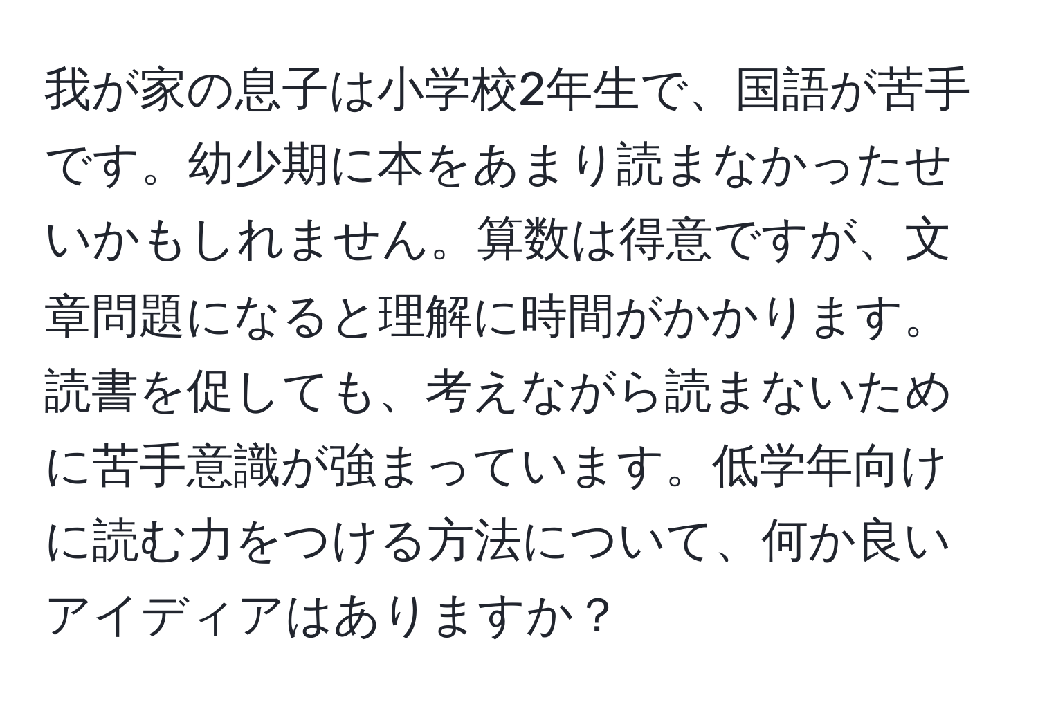 我が家の息子は小学校2年生で、国語が苦手です。幼少期に本をあまり読まなかったせいかもしれません。算数は得意ですが、文章問題になると理解に時間がかかります。読書を促しても、考えながら読まないために苦手意識が強まっています。低学年向けに読む力をつける方法について、何か良いアイディアはありますか？