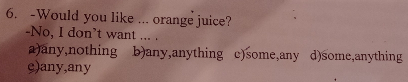 Would you like ... orange juice?
-No, I don’t want ... .
a)any,nothing b)any,anything c)some,any d)some,anything
e)any,any