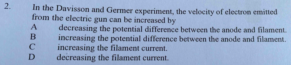 In the Davisson and Germer experiment, the velocity of electron emitted
from the electric gun can be increased by
A decreasing the potential difference between the anode and filament.
B increasing the potential difference between the anode and filament.
C increasing the filament current.
D decreasing the filament current.