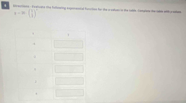 Directions - Evaluate the following exponential function for the x -values in the table. Complete the table with y -values.
y=20· beginpmatrix  1/2 end(pmatrix)^x