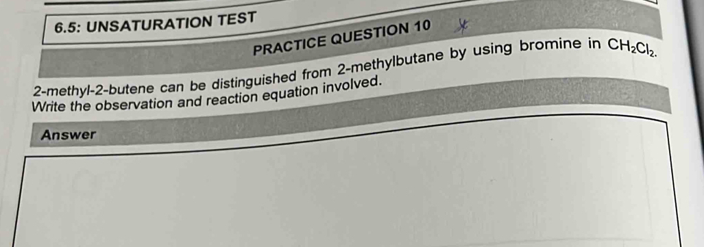 6.5: UNSATURATION TEST 
PRACTICE QUESTION 10 
2-methyl -2 -butene can be distinguished from 2 -methylbutane by using bromine in CH_2Cl_2. 
Write the observation and reaction equation involved. 
Answer