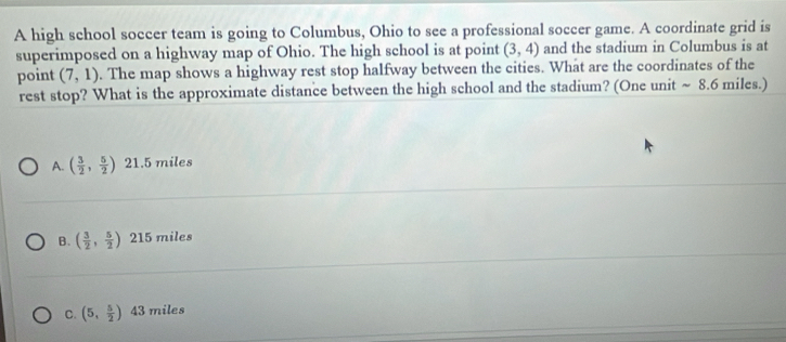 A high school soccer team is going to Columbus, Ohio to see a professional soccer game. A coordinate grid is
superimposed on a highway map of Ohio. The high school is at point (3,4) and the stadium in Columbus is at
point (7,1). The map shows a highway rest stop halfway between the cities. What are the coordinates of the
rest stop? What is the approximate distance between the high school and the stadium? (One unit ~ 8.6 miles.)
A. ( 3/2 , 5/2 ) 21.5 miles
B. ( 3/2 , 5/2 ) 215 miles
C. (5, 5/2 ) 43 miles