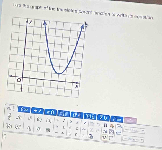 Use the graph of the translated parent function to write its equation.
sqrt(□ )  □ /□   E∞ e^((x^)^(e^x)) α n □^(□) a (0)B sumlimits U tim
 □ /□   sqrt(□ ) 0^0 (0) □ + / 2 B 4. 
× + 
% sqrt[□](□ ) □ _□  |0| 0 E C ∞ 1b — Font 7 
0 
U n π 16 === Site ===