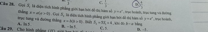 overline 3^((·) C. frac 1)3. D  4/3 . 
_
Câu 28. Gọi S_1 là diện tích hình phẳng giới hạn bởi đồ thị hàm số y=e^x , trục hoành, trục tung và đường
_
_
thẳng x=a(a>0). Gọi S_2 là diện tích hình phẳng giới hạn bởi đồ thị hàm số y=e^x
trục tung và đường thẳng x=b(b>0). Biết S_2=5S_1+4 , khi đó b a bằng , trục hoành,
A. in3
B. - ln 5. C. 5.
Câu 29. Cho hình phẳng (H) giới D. -5.