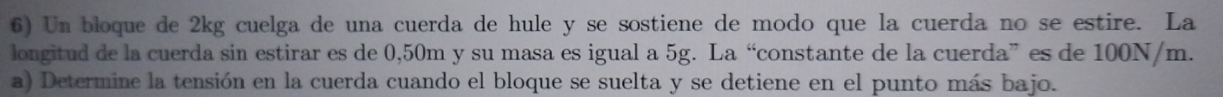 Un bloque de 2kg cuelga de una cuerda de hule y se sostiene de modo que la cuerda no se estire. La 
longitud de la cuerda sin estirar es de 0,50m y su masa es igual a 5g. La “constante de la cuerda” es de 100N/m. 
a) Determine la tensión en la cuerda cuando el bloque se suelta y se detiene en el punto más bajo.