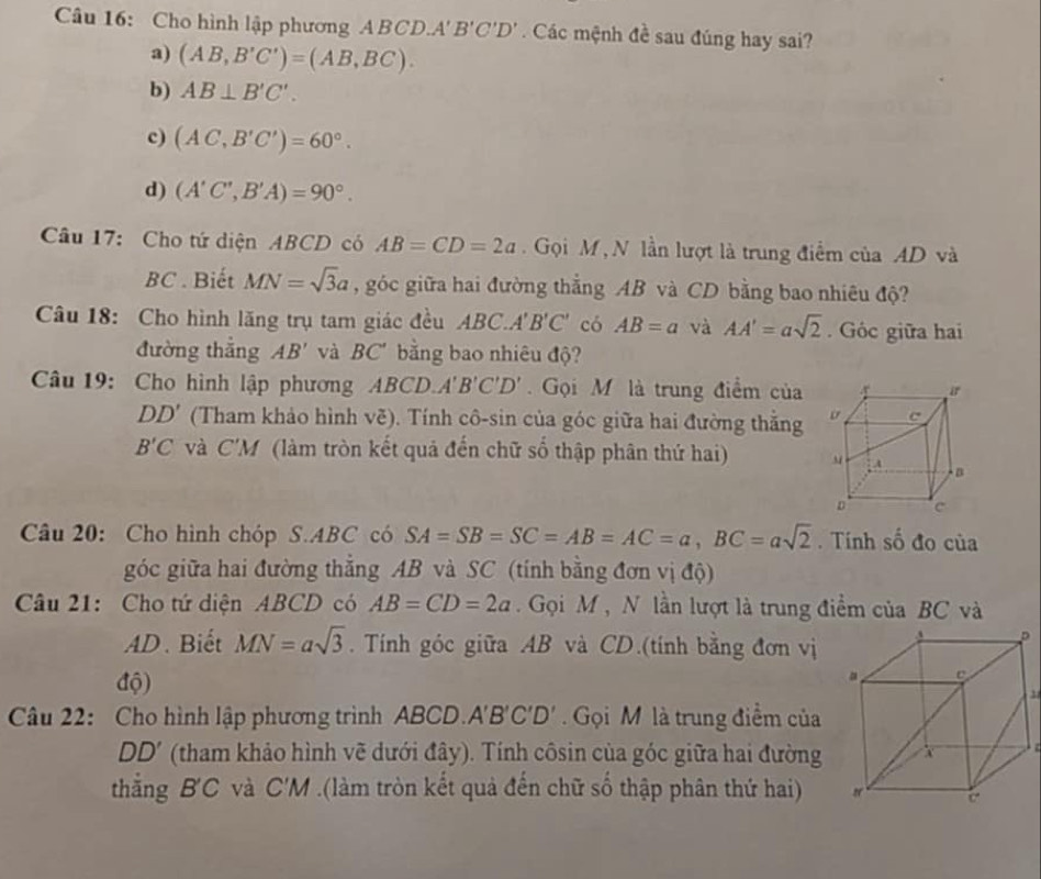 Cho hình lập phương ABCD.A' B'C B'C'D' Các mệnh đề sau đúng hay sai?
a) (AB,B'C')=(AB,BC).
b) AB⊥ B'C'.
c) (AC,B'C')=60°.
d) (A'C',B'A)=90°.
Câu 17: Cho tứ diện ABCD có AB=CD=2a.  Gọi M , N lần lượt là trung điểm của AD và
BC . Biết MN=sqrt(3)a , góc giữa hai đường thắng AB và CD bằng bao nhiêu độ?
Câu 18: Cho hình lăng trụ tam giác đều ABC.A'B'C' có AB=a và AA'=asqrt(2). Góc giữa hai
đường thẳng AB' và BC' bằng bao nhiêu độ?
Câu 19: Cho hình lập phương AB CD A'B'C'D' Gọi M là trung điểm của
DD' (Tham khảo hình vẽ). Tính cô-sin của góc giữa hai đường thằng
B'C và C'M (làm tròn kết quả đến chữ số thập phân thứ hai) 
Câu 20: Cho hình chóp S.ABC có SA=SB=SC=AB=AC=a,BC=asqrt(2). Tính số đo của
góc giữa hai đường thẳng AB và SC (tính bằng đơn vị độ)
Câu 21: Cho tứ diện ABCD có AB=CD=2a Gọi M , N lần lượt là trung điểm của BC và
AD. Biết MN=asqrt(3). Tính góc giữa AB và CD.(tính bằng đơn vị
độ)
Câu 22: Cho hình lập phương trình ABCD.. A'B'C'D' Gọi M là trung điểm của
DD' (tham khảo hình vẽ dưới đây). Tính côsin của góc giữa hai đường
thắng B'C và C'M .(làm tròn kết quả đến chữ số thập phân thứ hai)