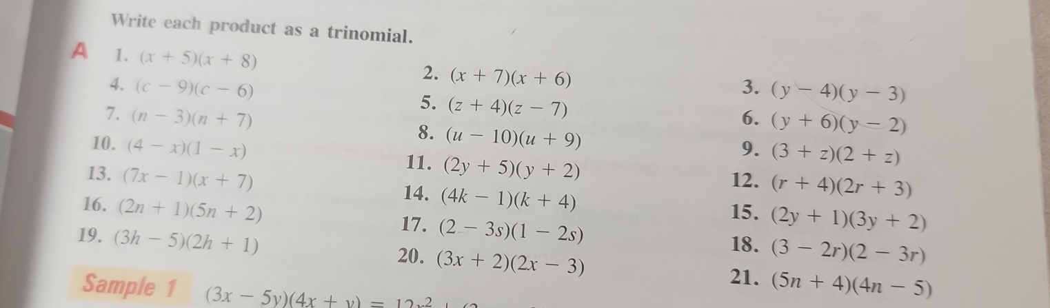 Write each product as a trinomial. 
A 1. (x+5)(x+8)
2. (x+7)(x+6)
4. (c-9)(c-6) 3. (y-4)(y-3)
5. (z+4)(z-7)
7. (n-3)(n+7) 6. (y+6)(y-2)
8. (u-10)(u+9)
10. (4-x)(1-x) 9. (3+z)(2+z)
11. (2y+5)(y+2)
13. (7x-1)(x+7)
12. (r+4)(2r+3)
16. (2n+1)(5n+2)
14. (4k-1)(k+4)
15. (2y+1)(3y+2)
19. (3h-5)(2h+1)
17. (2-3s)(1-2s)
20. (3x+2)(2x-3)
18. (3-2r)(2-3r)
21. (5n+4)(4n-5)
Sample 1 (3x-5y)(4x+y)=12x^2