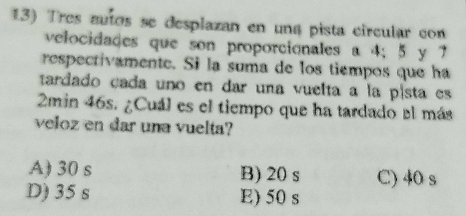Tres auíos se desplazan en una pista circular con
velocidades que son proporcionales a 4; 5 y 7
respectivamente. Si la suma de los tiempos que ha
tardado cada uno en dar una vuelta a la p| sta es
2min 46s. ¿Cuál es el tiempo que ha tardado el más
veloz en dar una vuelta?
A) 30 s
B) 20 s
C) 40 s
D) 35 s
E) 50 s