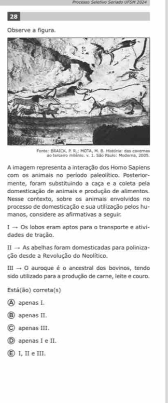 Processo Selétivo Seríado UFSM 2024
28
Observe a figura.
Fonte: BRAICK, P. R.; MOTA, M. B. História: das cavernas
ao terceiro milênio. v. 1. São Paulo: Moderna, 2005.
A imagem representa a interação dos Homo Sapiens
com os animais no periodo paleolítico. Posterior-
mente, foram substituindo a caça e a coleta pela
domesticação de animais e produção de alimentos.
Nesse contexto, sobre os animais envolvidos no
processo de domesticação e sua utilização pelos hu-
manos, considere as afirmativas a sequir.
I → Os lobos eram aptos para o transporte e ativi-
dades de tração.
II → As abelhas foram domesticadas para poliniza-
ção desde a Revolução do Neolítico.
III → O auroque é o ancestral dos bovinos, tendo
sido utilizado para a produção de carne, leite e couro.
Está(ão) correta(s)
A apenas I,
Ⓑ apenas II.
Ⓒ apenas III.
D apenas I e II.
Ⓔ I, Ⅱe ⅢII.