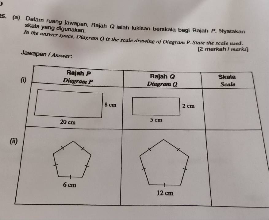 Dalam ruang jawapan, Rajah Qialah lukisan berskala bagi Rajah P. Nyatakan 
skala yang digunakan. 
In the answer space, Diagram Q is the scale drawing of Diagram P. State the scale used. 
[2 markah I marks] 
Jawapan / Answer: