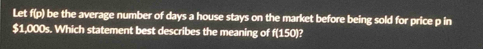 Let f(p) be the average number of days a house stays on the market before being sold for price p in
$1,000s. Which statement best describes the meaning of f(150)?