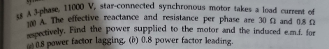 A 3 -phase, 11000 V, star-connected synchronous motor takes a load current of
1m A. The effective reactance and resistance per phase are 30 Ω and 0.8 Ω
respectively. Find the power supplied to the motor and the induced e.m.f. for
0.8 power factor lagging, (b) 0.8 power factor leading.