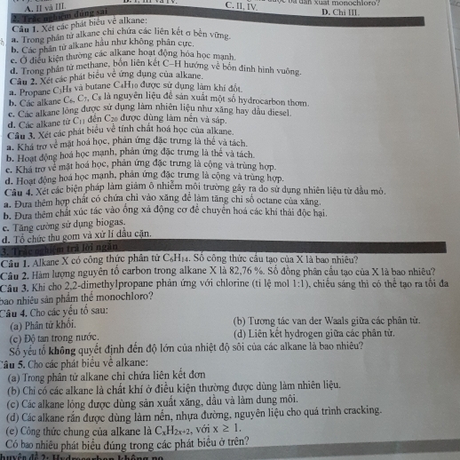 na tần xuat monochloro   .
C. II, IV.
2: Trêc nghiệm đùng sai A. II và III D. Chi III.
Cầu 1. Xét các phát biểu về alkane:
. Trong phần tử alkane chi chứa các liên kết σ bên vững
b. Các phân tử alkane hầu như không phân cực,
c. Ở điều kiện thường các alkane hoạt động hóa học mạnh,
d. Trong phân tử methane, bốn liên kết C-H hướng về bốn đinh hình vuông
Cầu 2. Xét các phát biểu về ứng dụng của alkane.
a. Propane L Hà và butane C4H10 được sử dụng làm khí đổt
b. Các alkane C_6,C_7,C_8 là nguyên liệu để sản xuất một số hydrocarbon thơm.
C. Các alkane lông được sử dụng làm nhiên liệu như xãng hay dầu diesel
dên (
d. Các alkane từ C_11 v^2
à được dùng làm nền và sáp.
Câu 3. Xét các phát biểu về tính chất hoá học của alkane.
a. Khá trở về mặt hoá học, phản ứng đặc trưng là thế và tách,
b. Hoạt động hoá học mạnh, phản ứng đặc trưng là thể và tách.
c. Khá trợ về mặt hoá học, phản ứng đặc trưng là cộng và trùng hợp.
d. Hoạt động hoá học mạnh, phân ứng đặc trưng là cộng và trùng hợp.
Cầu 4 Xét các biện pháp làm giảm ô nhiễm môi trường gây ra do sử dụng nhiên liệu từ dầu mỏ.
a. Đưa thêm hợp chất có chứa chỉ vào xăng để làm tăng chi số octane của xăng.
b. Đưa thêm chất xúc tác vào ống xã động cơ để chuyển hoá các khí thái độc hại.
c. Tăng cường sử dụng biogas.
d. Tổ chức thu gom và xử lí đầu cặn.
3. Trác nghiệm trả lời ngăn
Câu 1. Alkane X có công thức phân từ C_6H_14. Số công thức cầu tạo của X là bao nhiều?
Câu 2, Hàm lượng nguyên tổ carbon trong alkane X là 82,76 %. Số đồng phân cầu tạo của X là bao nhiêu?
Cầu 3. Khi cho 2,2-dimethylpropane phản ứng với chlorine (tỉ lệ mol 1:1) , chiếu sáng thì có thể tạo ra tối đa
bao nhiêu sản phẩm thể monochloro?
Câu 4. Cho các yếu tổ sau:
(a) Phân tử khổi.
(b) Tương tác van der Waals giữa các phân tử.
(c) Độ tan trong nước, (d) Liên kết hydrogen giữa các phân tử.
Số yếu tố không quyết định đến độ lớn của nhiệt độ sôi của các alkane là bao nhiêu?
Câu 5. Cho các phát biểu về alkane:
(a) Trong phân tử alkane chỉ chứa liên kết đơn
(b) Chí có các alkane là chất khí ở điều kiện thường được dùng làm nhiên liệu.
(c) Các alkane lỏng được dùng sản xuất xăng, dầu và làm dung môi.
(d) Các alkane rắn được dùng làm nến, nhựa đường, nguyên liệu cho quá trình cracking.
(e) Công thức chung của alkane là C_xH_2x+2 , với x≥ 1,
Có bao nhiêu phát biểu đúng trong các phát biểu ở trên?
Iuên đề 2: Hude